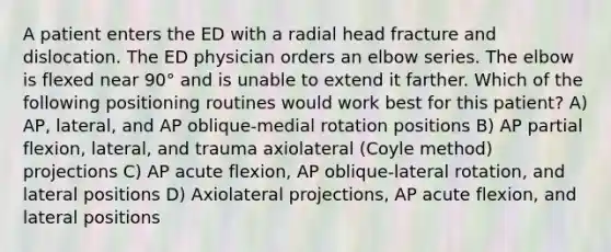 A patient enters the ED with a radial head fracture and dislocation. The ED physician orders an elbow series. The elbow is flexed near 90° and is unable to extend it farther. Which of the following positioning routines would work best for this patient? A) AP, lateral, and AP oblique-medial rotation positions B) AP partial flexion, lateral, and trauma axiolateral (Coyle method) projections C) AP acute flexion, AP oblique-lateral rotation, and lateral positions D) Axiolateral projections, AP acute flexion, and lateral positions