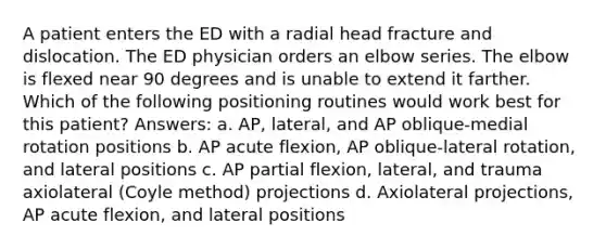 A patient enters the ED with a radial head fracture and dislocation. The ED physician orders an elbow series. The elbow is flexed near 90 degrees and is unable to extend it farther. Which of the following positioning routines would work best for this patient? Answers: a. AP, lateral, and AP oblique-medial rotation positions b. AP acute flexion, AP oblique-lateral rotation, and lateral positions c. AP partial flexion, lateral, and trauma axiolateral (Coyle method) projections d. Axiolateral projections, AP acute flexion, and lateral positions