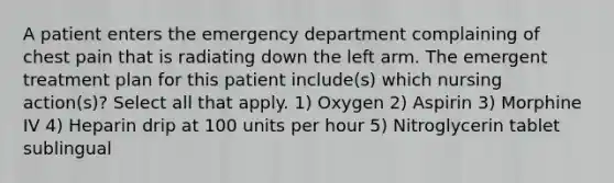 A patient enters the emergency department complaining of chest pain that is radiating down the left arm. The emergent treatment plan for this patient include(s) which nursing action(s)? Select all that apply. 1) Oxygen 2) Aspirin 3) Morphine IV 4) Heparin drip at 100 units per hour 5) Nitroglycerin tablet sublingual