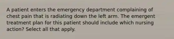 A patient enters the emergency department complaining of chest pain that is radiating down the left arm. The emergent treatment plan for this patient should include which nursing action? Select all that apply.