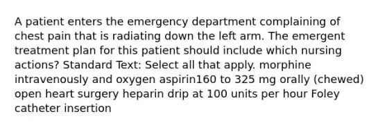 A patient enters the emergency department complaining of chest pain that is radiating down the left arm. The emergent treatment plan for this patient should include which nursing actions? Standard Text: Select all that apply. morphine intravenously and oxygen aspirin160 to 325 mg orally (chewed) open heart surgery heparin drip at 100 units per hour Foley catheter insertion