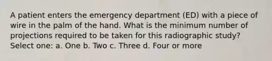 A patient enters the emergency department (ED) with a piece of wire in the palm of the hand. What is the minimum number of projections required to be taken for this radiographic study? Select one: a. One b. Two c. Three d. Four or more