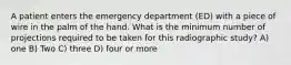 A patient enters the emergency department (ED) with a piece of wire in the palm of the hand. What is the minimum number of projections required to be taken for this radiographic study? A) one B) Two C) three D) four or more