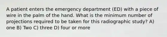 A patient enters the emergency department (ED) with a piece of wire in the palm of the hand. What is the minimum number of projections required to be taken for this radiographic study? A) one B) Two C) three D) four or more