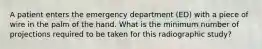 A patient enters the emergency department (ED) with a piece of wire in the palm of the hand. What is the minimum number of projections required to be taken for this radiographic study?