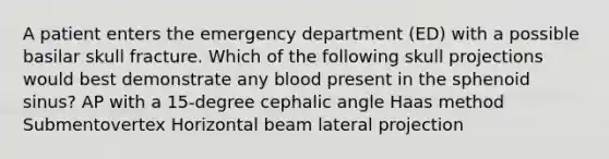 A patient enters the emergency department (ED) with a possible basilar skull fracture. Which of the following skull projections would best demonstrate any blood present in the sphenoid sinus? AP with a 15-degree cephalic angle Haas method Submentovertex Horizontal beam lateral projection