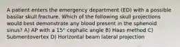 A patient enters the emergency department (ED) with a possible basilar skull fracture. Which of the following skull projections would best demonstrate any blood present in the sphenoid sinus? A) AP with a 15° cephalic angle B) Haas method C) Submentovertex D) Horizontal beam lateral projection