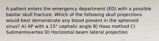 A patient enters the emergency department (ED) with a possible basilar skull fracture. Which of the following skull projections would best demonstrate any blood present in the sphenoid sinus? A) AP with a 15° cephalic angle B) Haas method C) Submentovertex D) Horizontal beam lateral projection