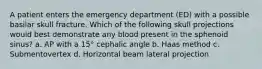 A patient enters the emergency department (ED) with a possible basilar skull fracture. Which of the following skull projections would best demonstrate any blood present in the sphenoid sinus? a. AP with a 15° cephalic angle b. Haas method c. Submentovertex d. Horizontal beam lateral projection