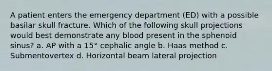 A patient enters the emergency department (ED) with a possible basilar skull fracture. Which of the following skull projections would best demonstrate any blood present in the sphenoid sinus? a. AP with a 15° cephalic angle b. Haas method c. Submentovertex d. Horizontal beam lateral projection