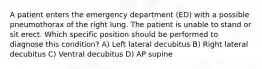 A patient enters the emergency department (ED) with a possible pneumothorax of the right lung. The patient is unable to stand or sit erect. Which specific position should be performed to diagnose this condition? A) Left lateral decubitus B) Right lateral decubitus C) Ventral decubitus D) AP supine