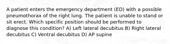 A patient enters the emergency department (ED) with a possible pneumothorax of the right lung. The patient is unable to stand or sit erect. Which specific position should be performed to diagnose this condition? A) Left lateral decubitus B) Right lateral decubitus C) Ventral decubitus D) AP supine