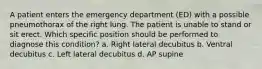 A patient enters the emergency department (ED) with a possible pneumothorax of the right lung. The patient is unable to stand or sit erect. Which specific position should be performed to diagnose this condition? a. Right lateral decubitus b. Ventral decubitus c. Left lateral decubitus d. AP supine