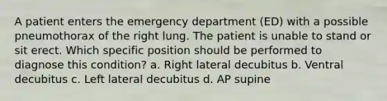 A patient enters the emergency department (ED) with a possible pneumothorax of the right lung. The patient is unable to stand or sit erect. Which specific position should be performed to diagnose this condition? a. Right lateral decubitus b. Ventral decubitus c. Left lateral decubitus d. AP supine