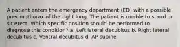 A patient enters the emergency department (ED) with a possible pneumothorax of the right lung. The patient is unable to stand or sit erect. Which specific position should be performed to diagnose this condition? a. Left lateral decubitus b. Right lateral decubitus c. Ventral decubitus d. AP supine