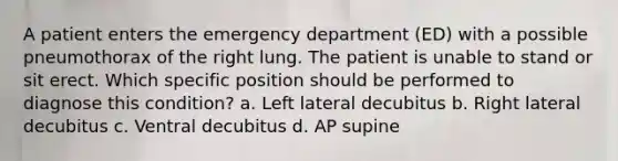 A patient enters the emergency department (ED) with a possible pneumothorax of the right lung. The patient is unable to stand or sit erect. Which specific position should be performed to diagnose this condition? a. Left lateral decubitus b. Right lateral decubitus c. Ventral decubitus d. AP supine