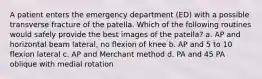 A patient enters the emergency department (ED) with a possible transverse fracture of the patella. Which of the following routines would safely provide the best images of the patella? a. AP and horizontal beam lateral, no flexion of knee b. AP and 5 to 10 flexion lateral c. AP and Merchant method d. PA and 45 PA oblique with medial rotation