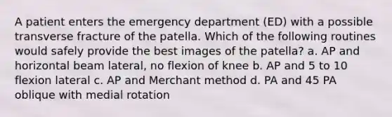 A patient enters the emergency department (ED) with a possible transverse fracture of the patella. Which of the following routines would safely provide the best images of the patella? a. AP and horizontal beam lateral, no flexion of knee b. AP and 5 to 10 flexion lateral c. AP and Merchant method d. PA and 45 PA oblique with medial rotation