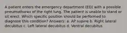 A patient enters the emergency department (ED) with a possible pneumothorax of the right lung. The patient is unable to stand or sit erect. Which specific position should be performed to diagnose this condition? Answers: a. AP supine b. Right lateral decubitus c. Left lateral decubitus d. Ventral decubitus