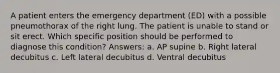 A patient enters the emergency department (ED) with a possible pneumothorax of the right lung. The patient is unable to stand or sit erect. Which specific position should be performed to diagnose this condition? Answers: a. AP supine b. Right lateral decubitus c. Left lateral decubitus d. Ventral decubitus