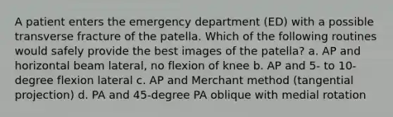 A patient enters the emergency department (ED) with a possible transverse fracture of the patella. Which of the following routines would safely provide the best images of the patella? a. AP and horizontal beam lateral, no flexion of knee b. AP and 5- to 10-degree flexion lateral c. AP and Merchant method (tangential projection) d. PA and 45-degree PA oblique with medial rotation