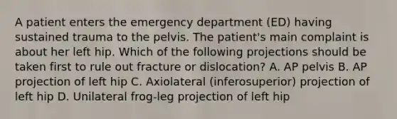 A patient enters the emergency department (ED) having sustained trauma to the pelvis. The patient's main complaint is about her left hip. Which of the following projections should be taken first to rule out fracture or dislocation? A. AP pelvis B. AP projection of left hip C. Axiolateral (inferosuperior) projection of left hip D. Unilateral frog-leg projection of left hip