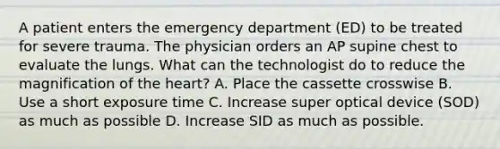 A patient enters the emergency department (ED) to be treated for severe trauma. The physician orders an AP supine chest to evaluate the lungs. What can the technologist do to reduce the magnification of the heart? A. Place the cassette crosswise B. Use a short exposure time C. Increase super optical device (SOD) as much as possible D. Increase SID as much as possible.