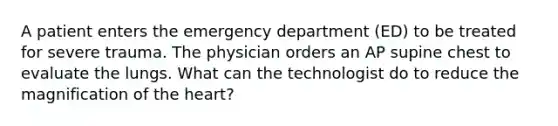 A patient enters the emergency department (ED) to be treated for severe trauma. The physician orders an AP supine chest to evaluate the lungs. What can the technologist do to reduce the magnification of the heart?