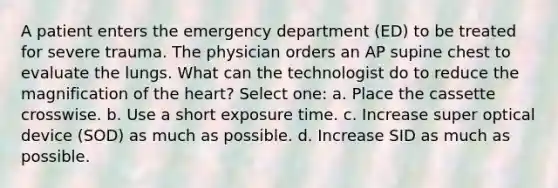 A patient enters the emergency department (ED) to be treated for severe trauma. The physician orders an AP supine chest to evaluate the lungs. What can the technologist do to reduce the magnification of the heart? Select one: a. Place the cassette crosswise. b. Use a short exposure time. c. Increase super optical device (SOD) as much as possible. d. Increase SID as much as possible.