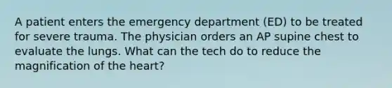 A patient enters the emergency department (ED) to be treated for severe trauma. The physician orders an AP supine chest to evaluate the lungs. What can the tech do to reduce the magnification of the heart?