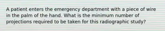 A patient enters the emergency department with a piece of wire in the palm of the hand. What is the minimum number of projections required to be taken for this radiographic study?