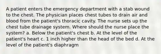 A patient enters the emergency department with a stab wound to the chest. The physician places chest tubes to drain air and blood from the patient's thoracic cavity. The nurse sets up the chest tube drainage system. Where should the nurse place the system? a. Below the patient's chest b. At the level of the patient's heart c. 1 inch higher than the head of the bed d. At the level of the patient's diaphragm