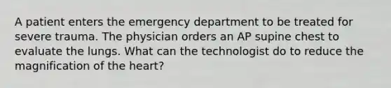 A patient enters the emergency department to be treated for severe trauma. The physician orders an AP supine chest to evaluate the lungs. What can the technologist do to reduce the magnification of the heart?