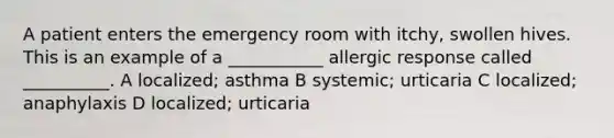 A patient enters the emergency room with itchy, swollen hives. This is an example of a ___________ allergic response called __________. A localized; asthma B systemic; urticaria C localized; anaphylaxis D localized; urticaria