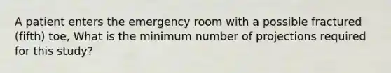 A patient enters the emergency room with a possible fractured (fifth) toe, What is the minimum number of projections required for this study?