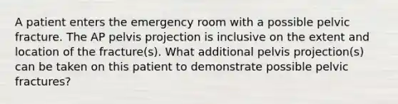 A patient enters the emergency room with a possible pelvic fracture. The AP pelvis projection is inclusive on the extent and location of the fracture(s). What additional pelvis projection(s) can be taken on this patient to demonstrate possible pelvic fractures?