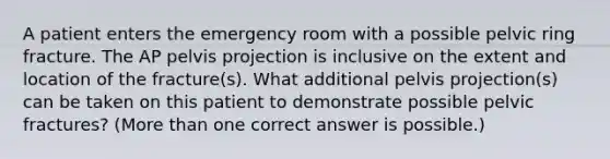 A patient enters the emergency room with a possible pelvic ring fracture. The AP pelvis projection is inclusive on the extent and location of the fracture(s). What additional pelvis projection(s) can be taken on this patient to demonstrate possible pelvic fractures? (More than one correct answer is possible.)