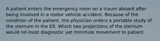 A patient enters the emergency room on a traum aboard after being involved in a motor vehicle accident. Because of the condition of the patient, the physician orders a portable study of the sternum in the ER. Which two projections of the sternum would nd most diagnostic yet minimize movement to patient.