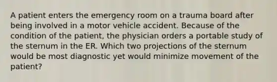 A patient enters the emergency room on a trauma board after being involved in a motor vehicle accident. Because of the condition of the patient, the physician orders a portable study of the sternum in the ER. Which two projections of the sternum would be most diagnostic yet would minimize movement of the patient?