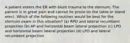 A patient enters the ER with blunt trauma to the sternum. The patient is in great pain and cannot lie prone on the table or stand erect. Which of the following routines would be best for the sternum exam in this situation? (a) RPO and lateral recumbent projection (b) AP and horizontal beam lateral projection (c) LPO and horizontal beam lateral projection (d) LPO and lateral recumbent projection