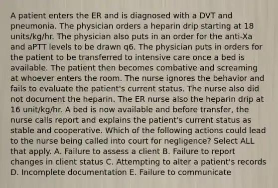 A patient enters the ER and is diagnosed with a DVT and pneumonia. The physician orders a heparin drip starting at 18 units/kg/hr. The physician also puts in an order for the anti-Xa and aPTT levels to be drawn q6. The physician puts in orders for the patient to be transferred to intensive care once a bed is available. The patient then becomes combative and screaming at whoever enters the room. The nurse ignores the behavior and fails to evaluate the patient's current status. The nurse also did not document the heparin. The ER nurse also the heparin drip at 16 unit/kg/hr. A bed is now available and before transfer, the nurse calls report and explains the patient's current status as stable and cooperative. Which of the following actions could lead to the nurse being called into court for negligence? Select ALL that apply. A. Failure to assess a client B. Failure to report changes in client status C. Attempting to alter a patient's records D. Incomplete documentation E. Failure to communicate