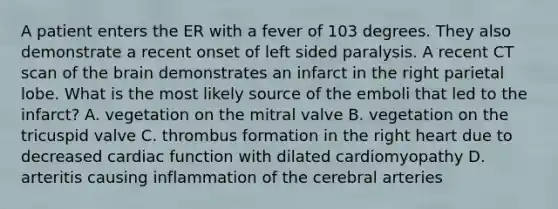 A patient enters the ER with a fever of 103 degrees. They also demonstrate a recent onset of left sided paralysis. A recent CT scan of the brain demonstrates an infarct in the right parietal lobe. What is the most likely source of the emboli that led to the infarct? A. vegetation on the mitral valve B. vegetation on the tricuspid valve C. thrombus formation in the right heart due to decreased cardiac function with dilated cardiomyopathy D. arteritis causing inflammation of the cerebral arteries