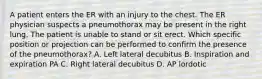 A patient enters the ER with an injury to the chest. The ER physician suspects a pneumothorax may be present in the right lung. The patient is unable to stand or sit erect. Which specific position or projection can be performed to confirm the presence of the pneumothorax? A. Left lateral decubitus B. Inspiration and expiration PA C. Right lateral decubitus D. AP lordotic