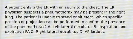 A patient enters the ER with an injury to the chest. The ER physician suspects a pneumothorax may be present in the right lung. The patient is unable to stand or sit erect. Which specific position or projection can be performed to confirm the presence of the pneumothorax? A. Left lateral decubitus B. Inspiration and expiration PA C. Right lateral decubitus D. AP lordotic