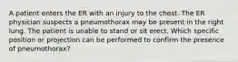 A patient enters the ER with an injury to the chest. The ER physician suspects a pneumothorax may be present in the right lung. The patient is unable to stand or sit erect. Which specific position or projection can be performed to confirm the presence of pneumothorax?