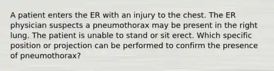 A patient enters the ER with an injury to the chest. The ER physician suspects a pneumothorax may be present in the right lung. The patient is unable to stand or sit erect. Which specific position or projection can be performed to confirm the presence of pneumothorax?