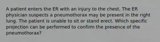 A patient enters the ER with an injury to the chest. The ER physician suspects a pneumothorax may be present in the right lung. The patient is unable to sit or stand erect. Which specific projection can be performed to confirm the presence of the pneumothorax?