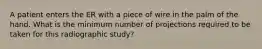 A patient enters the ER with a piece of wire in the palm of the hand. What is the minimum number of projections required to be taken for this radiographic study?