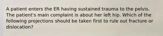 A patient enters the ER having sustained trauma to the pelvis. The patient's main complaint is about her left hip. Which of the following projections should be taken first to rule out fracture or dislocation?