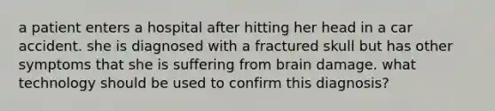 a patient enters a hospital after hitting her head in a car accident. she is diagnosed with a fractured skull but has other symptoms that she is suffering from brain damage. what technology should be used to confirm this diagnosis?